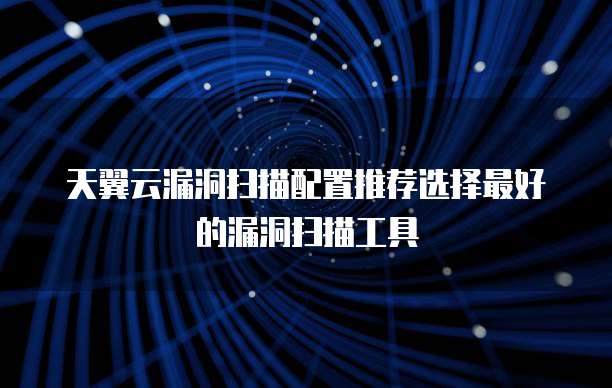 天翼云漏洞扫描配置推荐选择最好的漏洞扫描工具