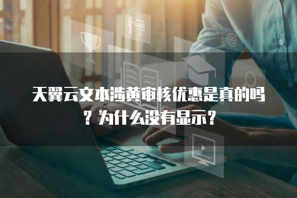 天翼云文本涉黄审核优惠是真的吗?为什么没有显示?