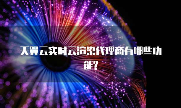 天翼云实时云渲染代理商有哪些功能?