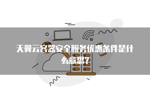 天翼云容器安全服务优惠条件是什么意思?