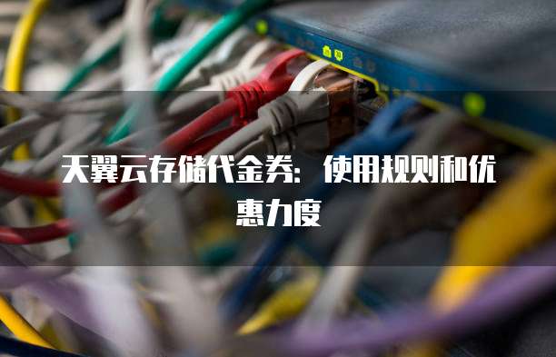 天翼云存储代金券:使用规则和优惠力度