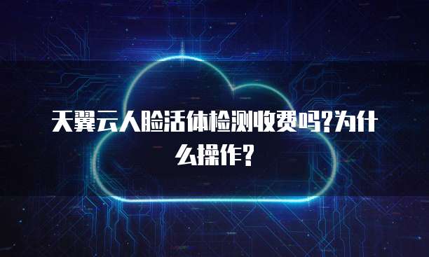天翼云人脸活体检测收费吗?为什么操作?