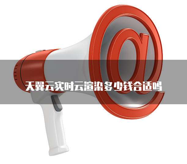 天翼云实时云渲染多少钱合适吗
