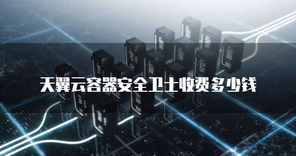 天翼云容器安全卫士收费多少钱