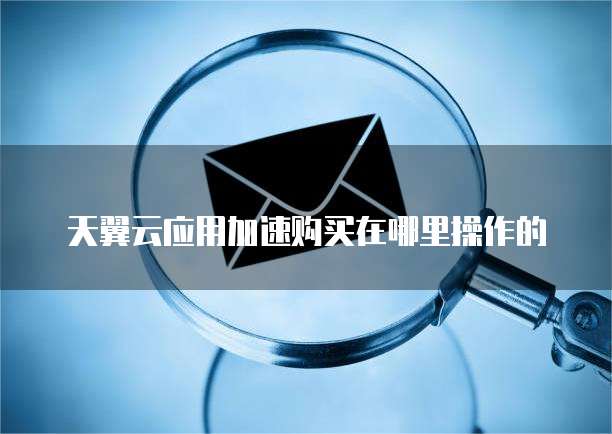 天翼云应用加速购买在哪里操作的