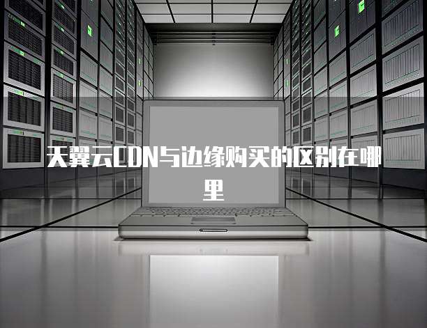 天翼云CDN与边缘购买的区别在哪里