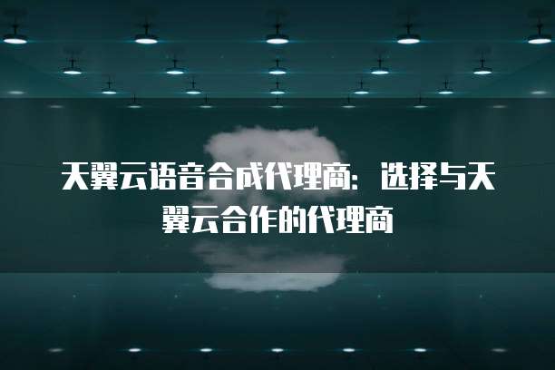 天翼云语音合成代理商：选择与天翼云合作的代理商