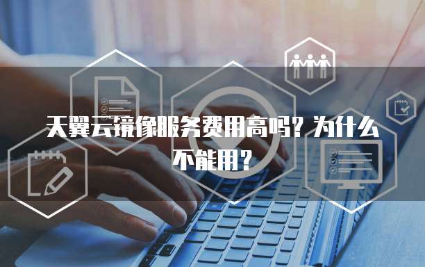天翼云镜像服务费用高吗?为什么不能用?
