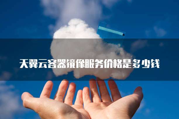 天翼云容器镜像服务价格是多少钱