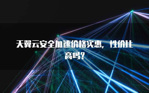天翼云安全加速价格实惠,性价比高吗?