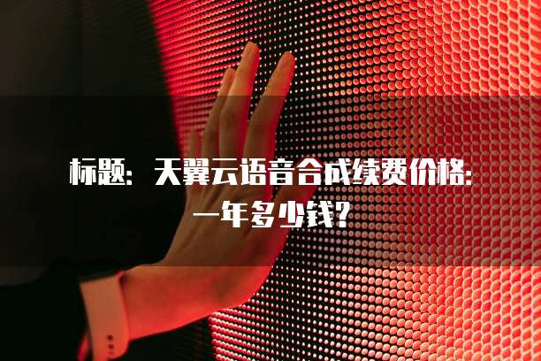 标题:天翼云语音合成续费价格:一年多少钱?