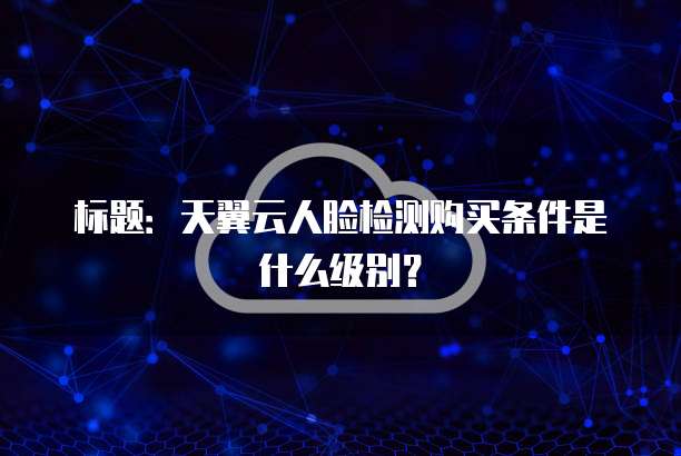 标题:天翼云人脸检测购买条件是什么级别?