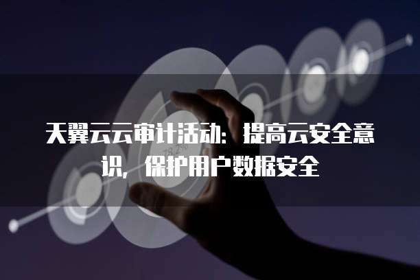天翼云云审计活动:提高云安全意识,保护用户数据安全