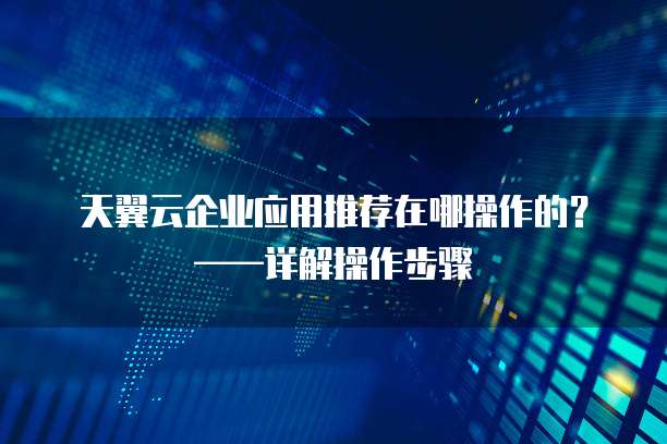 天翼云企业应用推荐在哪操作的?——详解操作步骤