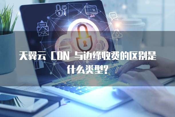天翼云 CDN 与边缘收费的区别是什么类型?