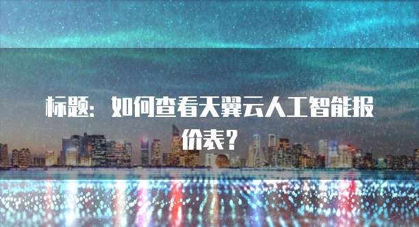 标题:如何查看天翼云人工智能报价表?