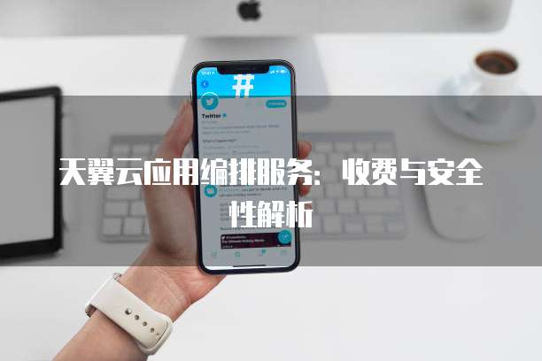 天翼云应用编排服务:收费与安全性解析