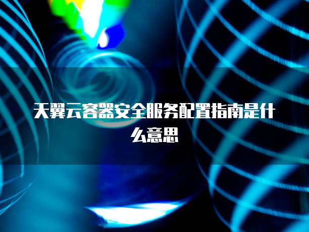 天翼云容器安全服务配置指南是什么意思