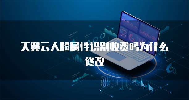 天翼云人脸属性识别收费吗为什么修改