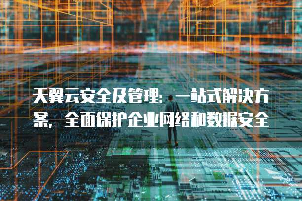 天翼云安全及管理:一站式解决方案,全面保护企业网络和数据安全