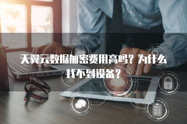 天翼云数据加密费用高吗?为什么找不到设备?