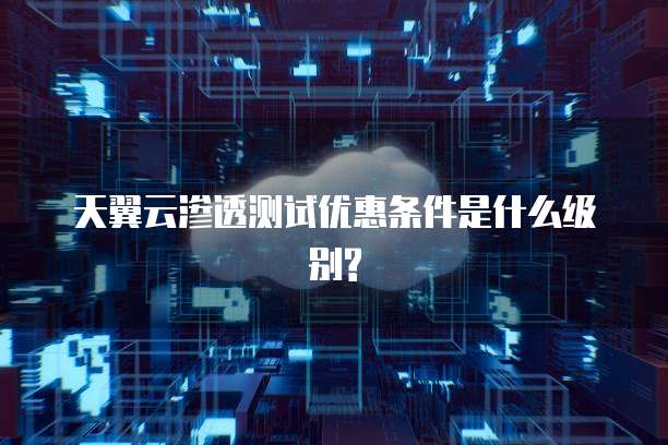 天翼云渗透测试优惠条件是什么级别?