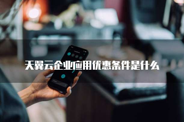 天翼云企业应用优惠条件是什么