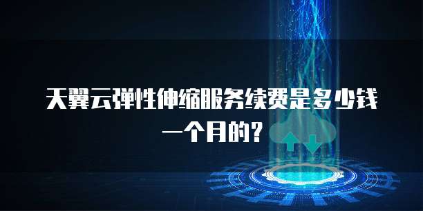 天翼云弹性伸缩服务续费是多少钱一个月的?