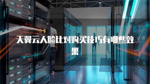 天翼云人脸比对购买技巧有哪些效果