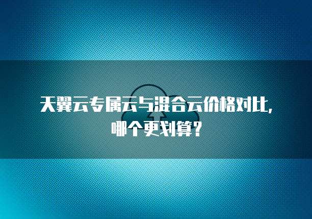 天翼云专属云与混合云价格对比,哪个更划算?
