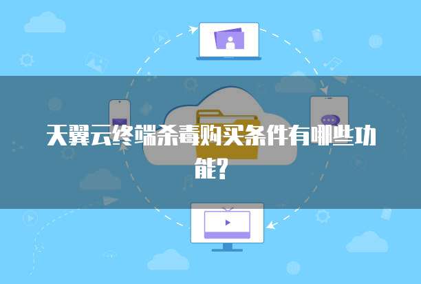 天翼云终端杀毒购买条件有哪些功能?