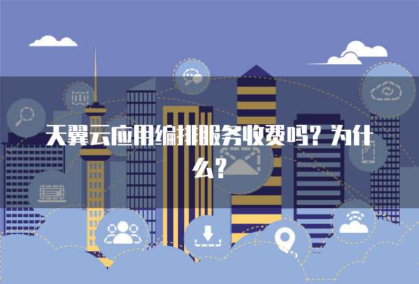 天翼云应用编排服务收费吗?为什么?