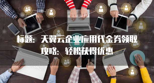 标题:天翼云企业应用代金券领取攻略:轻松获得优惠