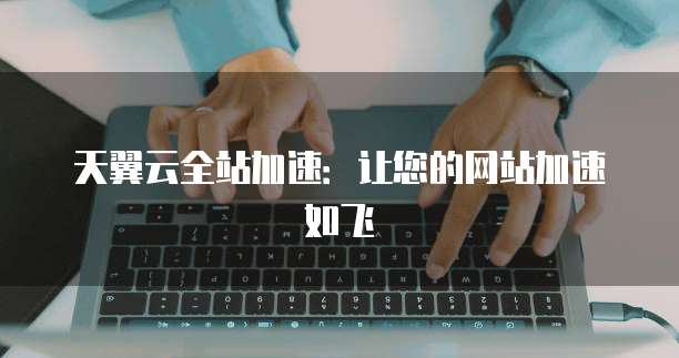 天翼云全站加速:让您的网站加速如飞