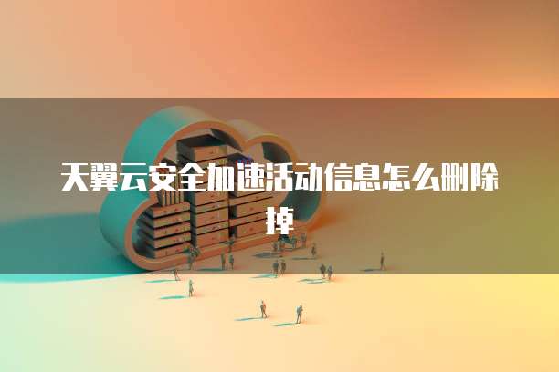 天翼云安全加速活动信息怎么删除掉