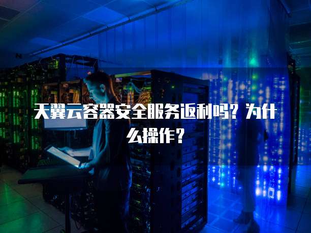 天翼云容器安全服务返利吗?为什么操作?