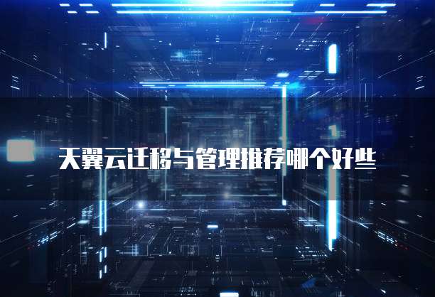 天翼云迁移与管理推荐哪个好些