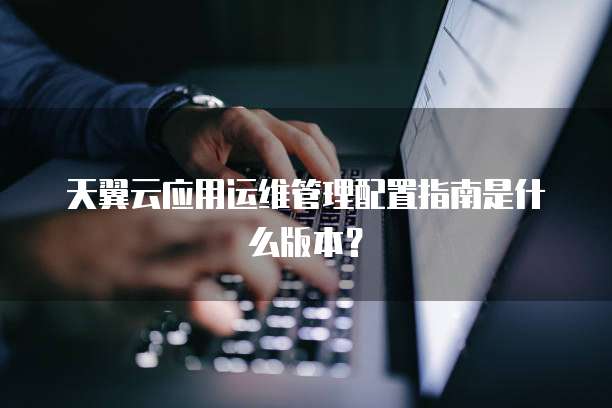 天翼云应用运维管理配置指南是什么版本?