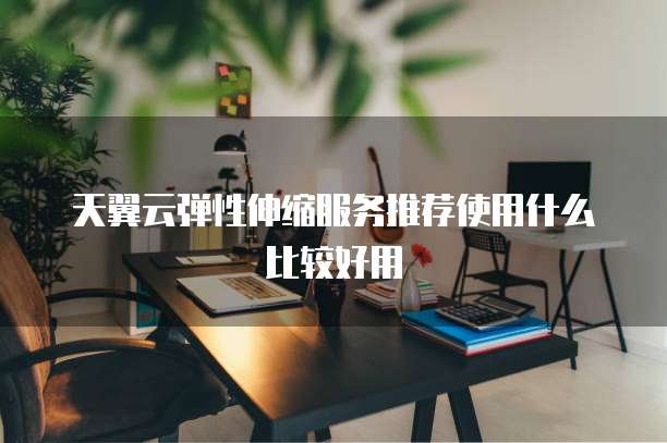 天翼云弹性伸缩服务推荐使用什么比较好用