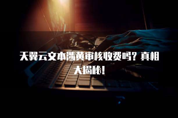 天翼云文本涉黄审核收费吗？真相大揭秘！