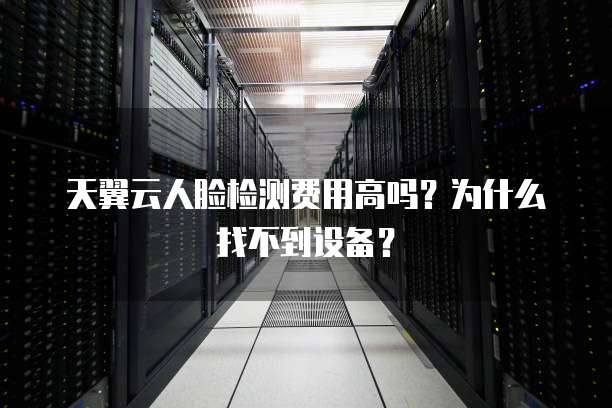 天翼云人脸检测费用高吗？为什么找不到设备？