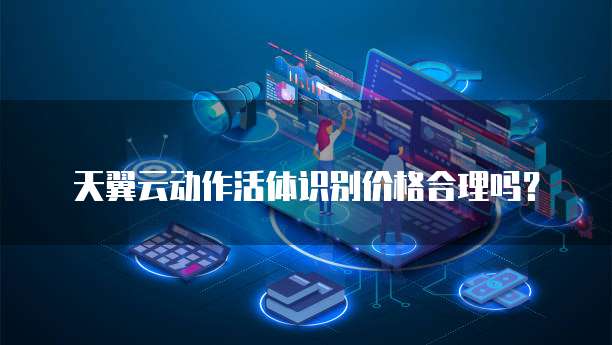 天翼云动作活体识别价格合理吗?