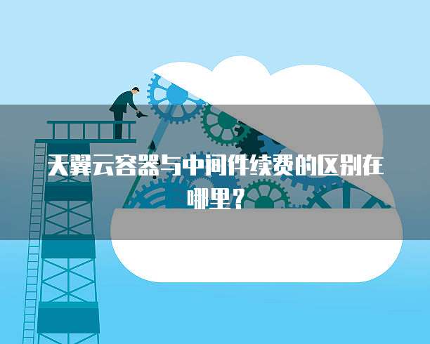 天翼云容器与中间件续费的区别在哪里?