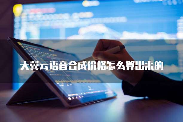 天翼云语音合成价格怎么算出来的