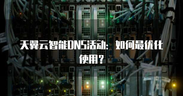 天翼云智能DNS活动:如何最优化使用?
