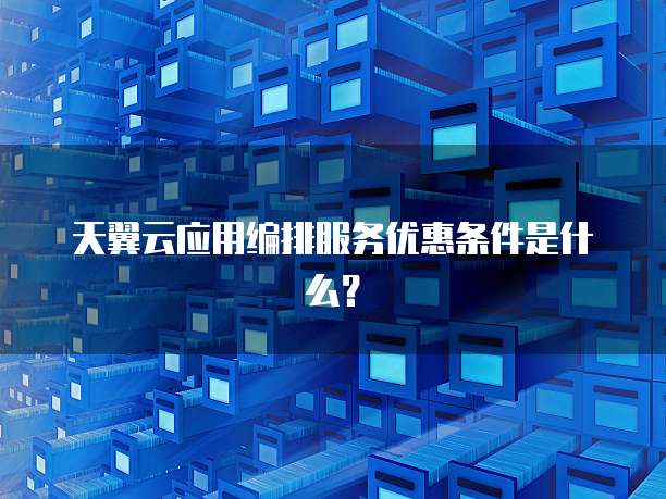 天翼云应用编排服务优惠条件是什么?
