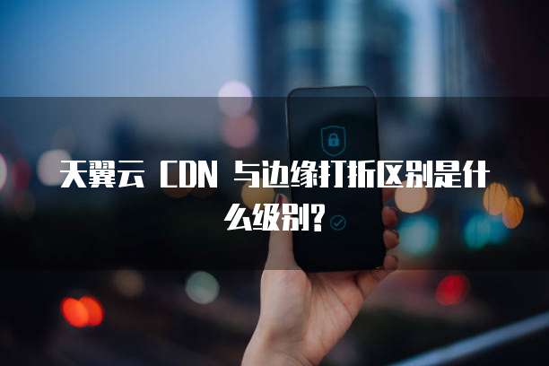 天翼云 CDN 与边缘打折区别是什么级别?