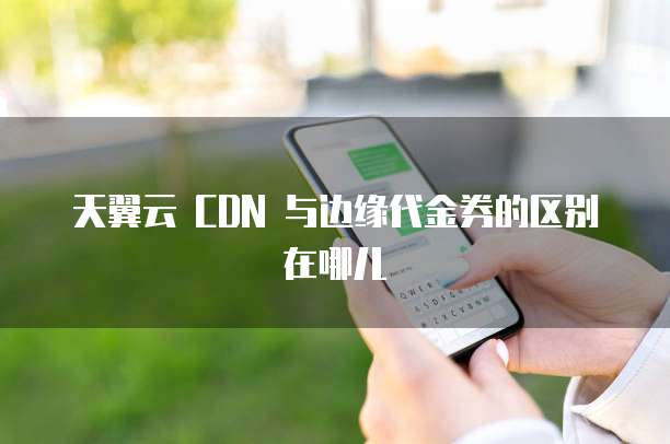 天翼云 CDN 与边缘代金券的区别在哪儿