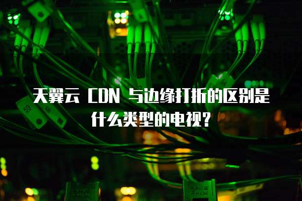 天翼云 CDN 与边缘打折的区别是什么类型的电视？
