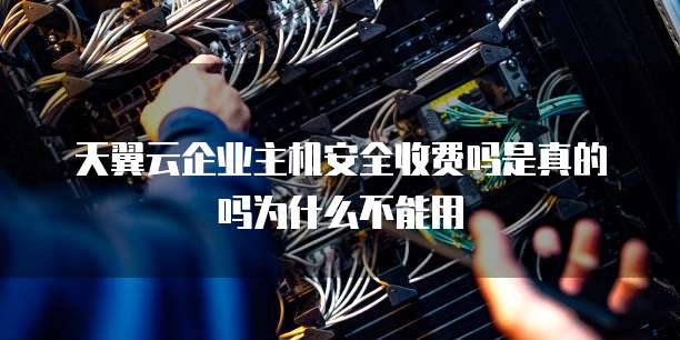 天翼云企业主机安全收费吗是真的吗为什么不能用